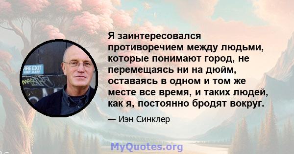 Я заинтересовался противоречием между людьми, которые понимают город, не перемещаясь ни на дюйм, оставаясь в одном и том же месте все время, и таких людей, как я, постоянно бродят вокруг.