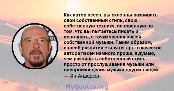 Как автор песен, вы склонны развивать свой собственный стиль, свою собственную технику, основанную на том, что вы пытаетесь писать и исполнять, с точки зрения вашей собственной музыки. Таким образом, способ развития