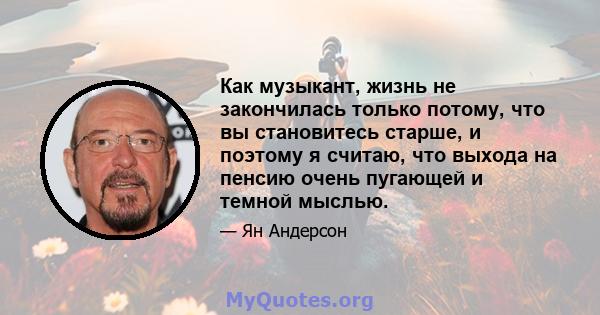 Как музыкант, жизнь не закончилась только потому, что вы становитесь старше, и поэтому я считаю, что выхода на пенсию очень пугающей и темной мыслью.