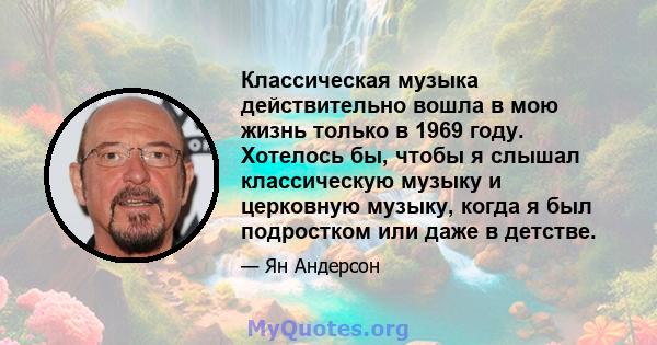 Классическая музыка действительно вошла в мою жизнь только в 1969 году. Хотелось бы, чтобы я слышал классическую музыку и церковную музыку, когда я был подростком или даже в детстве.