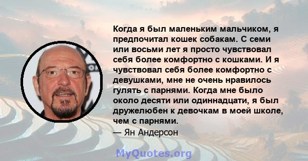 Когда я был маленьким мальчиком, я предпочитал кошек собакам. С семи или восьми лет я просто чувствовал себя более комфортно с кошками. И я чувствовал себя более комфортно с девушками, мне не очень нравилось гулять с