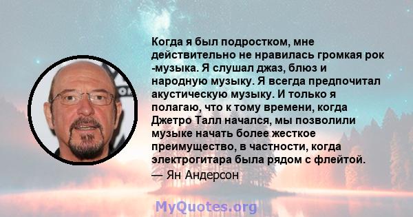 Когда я был подростком, мне действительно не нравилась громкая рок -музыка. Я слушал джаз, блюз и народную музыку. Я всегда предпочитал акустическую музыку. И только я полагаю, что к тому времени, когда Джетро Талл