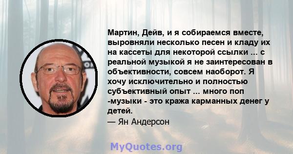 Мартин, Дейв, и я собираемся вместе, выровняли несколько песен и кладу их на кассеты для некоторой ссылки ... с реальной музыкой я не заинтересован в объективности, совсем наоборот. Я хочу исключительно и полностью