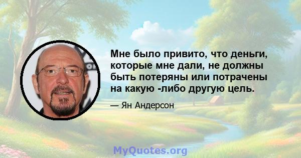 Мне было привито, что деньги, которые мне дали, не должны быть потеряны или потрачены на какую -либо другую цель.