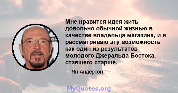 Мне нравится идея жить довольно обычной жизнью в качестве владельца магазина, и я рассматриваю эту возможность как один из результатов молодого Джеральда Бостока, ставшего старше.