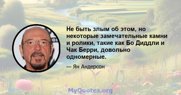 Не быть злым об этом, но некоторые замечательные камни и ролики, такие как Бо Диддли и Чак Берри, довольно одномерные.