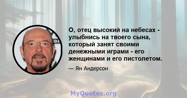 О, отец высокий на небесах - улыбнись на твоего сына, который занят своими денежными играми - его женщинами и его пистолетом.