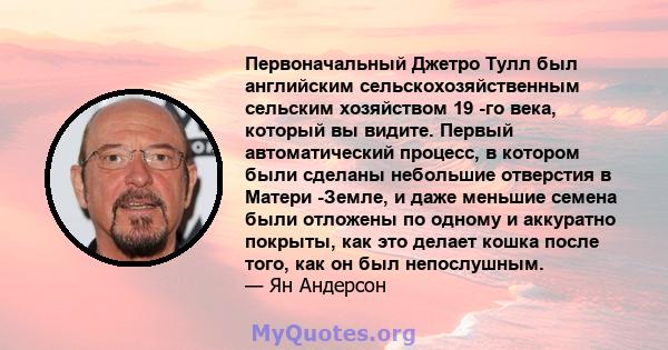 Первоначальный Джетро Тулл был английским сельскохозяйственным сельским хозяйством 19 -го века, который вы видите. Первый автоматический процесс, в котором были сделаны небольшие отверстия в Матери -Земле, и даже