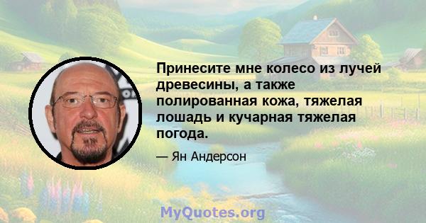 Принесите мне колесо из лучей древесины, а также полированная кожа, тяжелая лошадь и кучарная тяжелая погода.