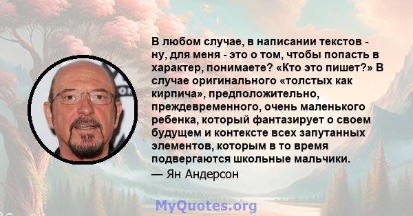 В любом случае, в написании текстов - ну, для меня - это о том, чтобы попасть в характер, понимаете? «Кто это пишет?» В случае оригинального «толстых как кирпича», предположительно, преждевременного, очень маленького