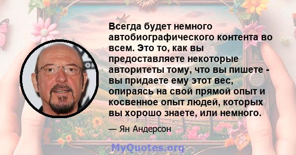 Всегда будет немного автобиографического контента во всем. Это то, как вы предоставляете некоторые авторитеты тому, что вы пишете - вы придаете ему этот вес, опираясь на свой прямой опыт и косвенное опыт людей, которых