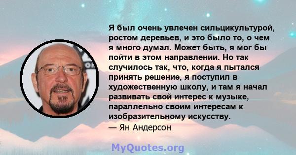 Я был очень увлечен сильцикультурой, ростом деревьев, и это было то, о чем я много думал. Может быть, я мог бы пойти в этом направлении. Но так случилось так, что, когда я пытался принять решение, я поступил в