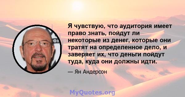 Я чувствую, что аудитория имеет право знать, пойдут ли некоторые из денег, которые они тратят на определенное дело, и заверяет их, что деньги пойдут туда, куда они должны идти.