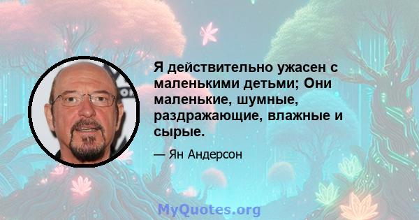 Я действительно ужасен с маленькими детьми; Они маленькие, шумные, раздражающие, влажные и сырые.