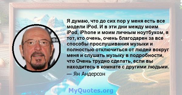 Я думаю, что до сих пор у меня есть все модели iPod. И в эти дни между моим iPod, iPhone и моим личным ноутбуком, я тот, кто очень, очень благодарен за все способы прослушивания музыки и полностью отключиться от людей