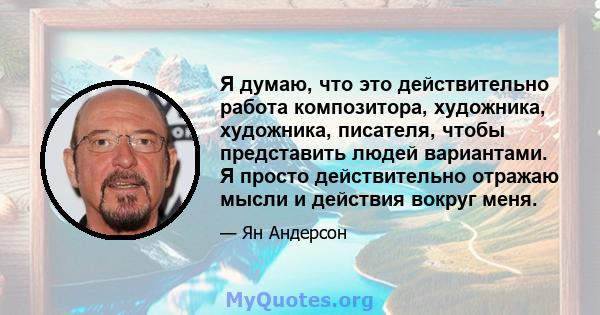 Я думаю, что это действительно работа композитора, художника, художника, писателя, чтобы представить людей вариантами. Я просто действительно отражаю мысли и действия вокруг меня.