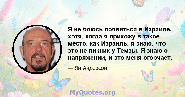 Я не боюсь появиться в Израиле, хотя, когда я прихожу в такое место, как Израиль, я знаю, что это не пикник у Темзы. Я знаю о напряжении, и это меня огорчает.