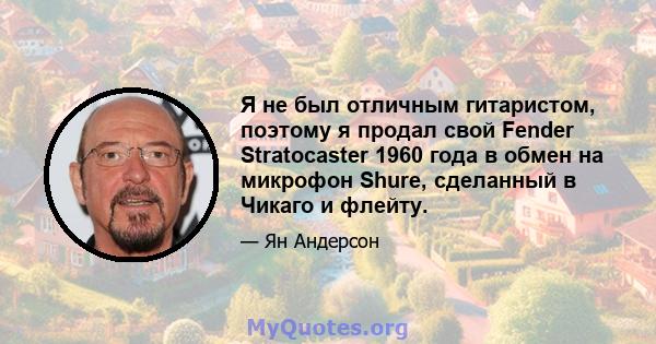 Я не был отличным гитаристом, поэтому я продал свой Fender Stratocaster 1960 года в обмен на микрофон Shure, сделанный в Чикаго и флейту.