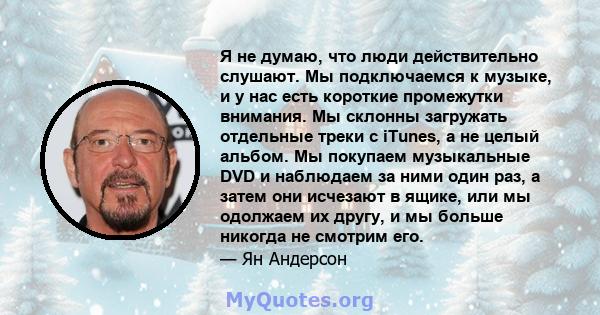 Я не думаю, что люди действительно слушают. Мы подключаемся к музыке, и у нас есть короткие промежутки внимания. Мы склонны загружать отдельные треки с iTunes, а не целый альбом. Мы покупаем музыкальные DVD и наблюдаем