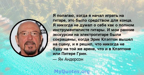 Я полагаю, когда я начал играть на гитаре, это было средством для конца. Я никогда не думал о себе как о полном инструменталисте гитары. И мои ранние экскурсии на электрогитаре были сокращены, когда Эрик Клэптон вышел