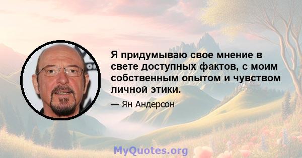 Я придумываю свое мнение в свете доступных фактов, с моим собственным опытом и чувством личной этики.