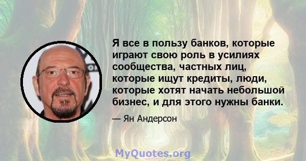 Я все в пользу банков, которые играют свою роль в усилиях сообщества, частных лиц, которые ищут кредиты, люди, которые хотят начать небольшой бизнес, и для этого нужны банки.