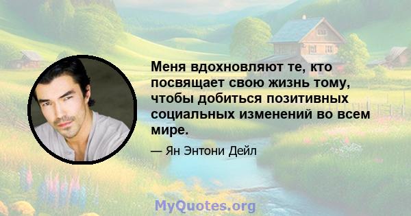 Меня вдохновляют те, кто посвящает свою жизнь тому, чтобы добиться позитивных социальных изменений во всем мире.