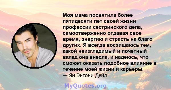 Моя мама посвятила более пятидесяти лет своей жизни профессии сестринского дела, самоотверженно отдавая свое время, энергию и страсть на благо других. Я всегда восхищаюсь тем, какой неизгладимый и почетный вклад она