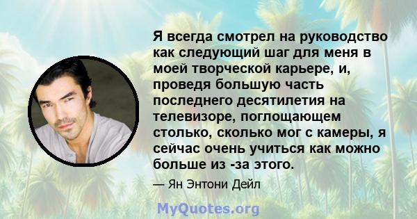 Я всегда смотрел на руководство как следующий шаг для меня в моей творческой карьере, и, проведя большую часть последнего десятилетия на телевизоре, поглощающем столько, сколько мог с камеры, я сейчас очень учиться как