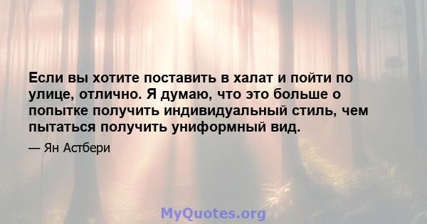 Если вы хотите поставить в халат и пойти по улице, отлично. Я думаю, что это больше о попытке получить индивидуальный стиль, чем пытаться получить униформный вид.