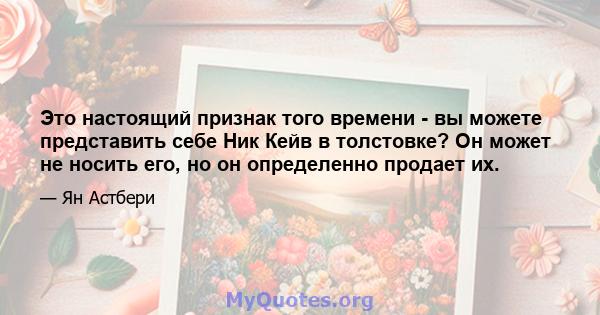 Это настоящий признак того времени - вы можете представить себе Ник Кейв в толстовке? Он может не носить его, но он определенно продает их.