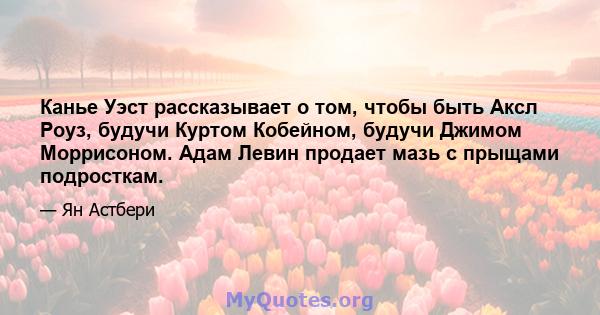 Канье Уэст рассказывает о том, чтобы быть Аксл Роуз, будучи Куртом Кобейном, будучи Джимом Моррисоном. Адам Левин продает мазь с прыщами подросткам.