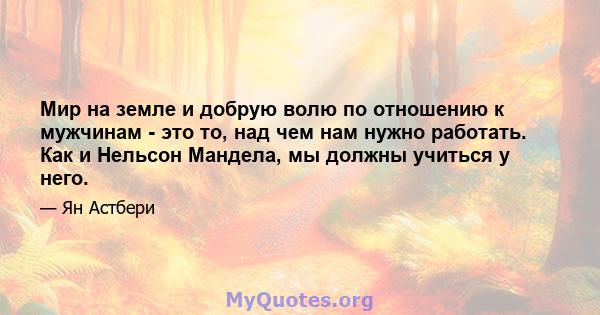 Мир на земле и добрую волю по отношению к мужчинам - это то, над чем нам нужно работать. Как и Нельсон Мандела, мы должны учиться у него.