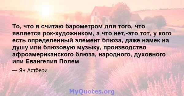 То, что я считаю барометром для того, что является рок-художником, а что нет,-это тот, у кого есть определенный элемент блюза, даже намек на душу или блюзовую музыку, производство афроамериканского блюза, народного,