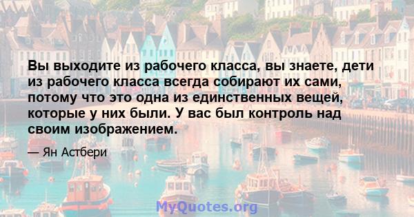 Вы выходите из рабочего класса, вы знаете, дети из рабочего класса всегда собирают их сами, потому что это одна из единственных вещей, которые у них были. У вас был контроль над своим изображением.