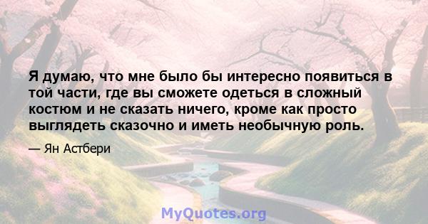 Я думаю, что мне было бы интересно появиться в той части, где вы сможете одеться в сложный костюм и не сказать ничего, кроме как просто выглядеть сказочно и иметь необычную роль.