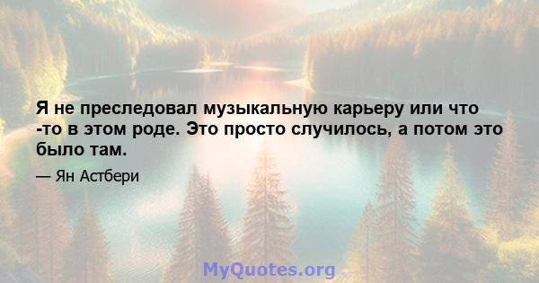 Я не преследовал музыкальную карьеру или что -то в этом роде. Это просто случилось, а потом это было там.