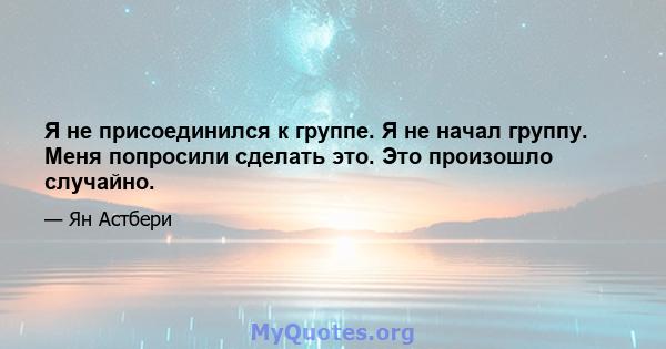 Я не присоединился к группе. Я не начал группу. Меня попросили сделать это. Это произошло случайно.