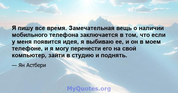 Я пишу все время. Замечательная вещь о наличии мобильного телефона заключается в том, что если у меня появится идея, я выбиваю ее, и он в моем телефоне, и я могу перенести его на свой компьютер, зайти в студию и поднять.