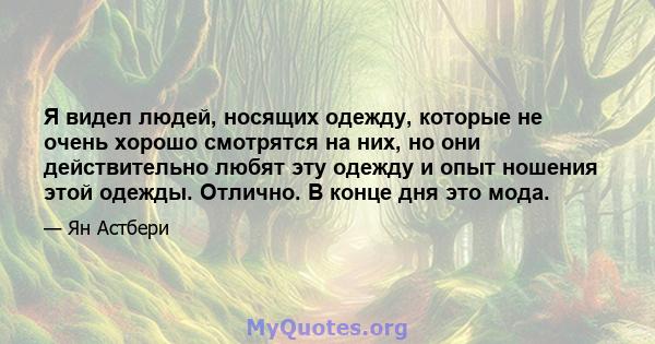 Я видел людей, носящих одежду, которые не очень хорошо смотрятся на них, но они действительно любят эту одежду и опыт ношения этой одежды. Отлично. В конце дня это мода.