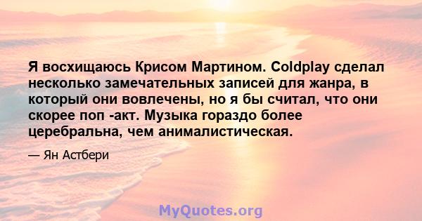 Я восхищаюсь Крисом Мартином. Coldplay сделал несколько замечательных записей для жанра, в который они вовлечены, но я бы считал, что они скорее поп -акт. Музыка гораздо более церебральна, чем анималистическая.