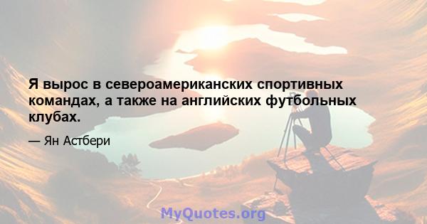 Я вырос в североамериканских спортивных командах, а также на английских футбольных клубах.