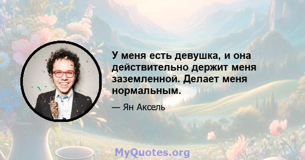 У меня есть девушка, и она действительно держит меня заземленной. Делает меня нормальным.