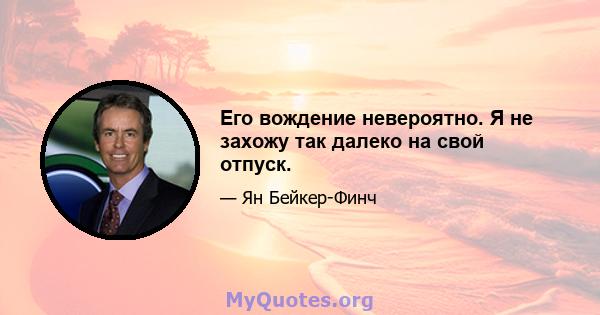 Его вождение невероятно. Я не захожу так далеко на свой отпуск.