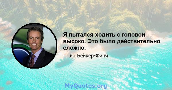 Я пытался ходить с головой высоко. Это было действительно сложно.