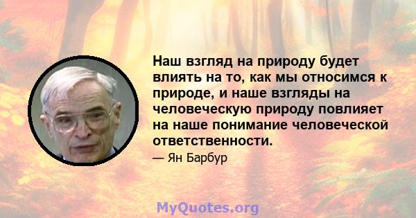 Наш взгляд на природу будет влиять на то, как мы относимся к природе, и наше взгляды на человеческую природу повлияет на наше понимание человеческой ответственности.