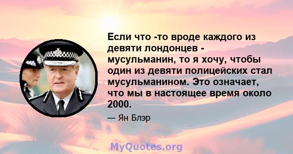 Если что -то вроде каждого из девяти лондонцев - мусульманин, то я хочу, чтобы один из девяти полицейских стал мусульманином. Это означает, что мы в настоящее время около 2000.