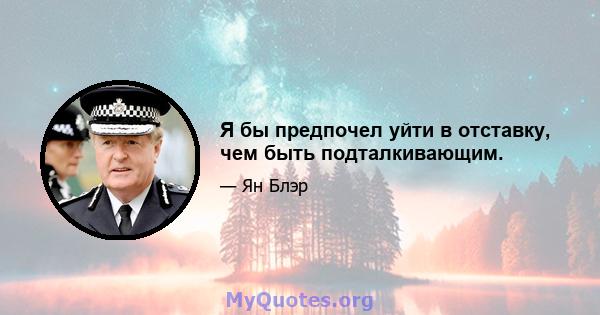 Я бы предпочел уйти в отставку, чем быть подталкивающим.