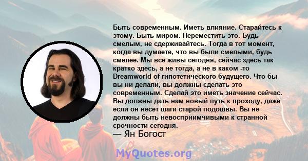 Быть современным. Иметь влияние. Старайтесь к этому. Быть миром. Переместить это. Будь смелым, не сдерживайтесь. Тогда в тот момент, когда вы думаете, что вы были смелыми, будь смелее. Мы все живы сегодня, сейчас здесь