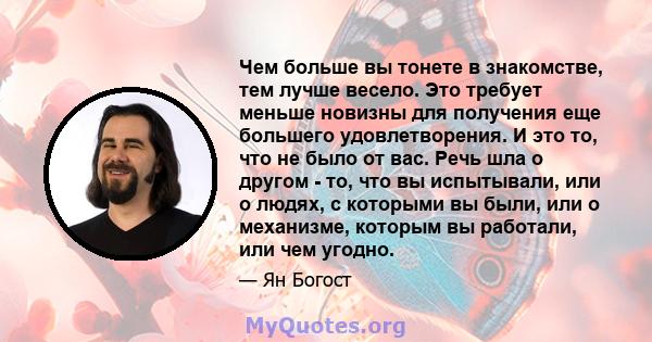 Чем больше вы тонете в знакомстве, тем лучше весело. Это требует меньше новизны для получения еще большего удовлетворения. И это то, что не было от вас. Речь шла о другом - то, что вы испытывали, или о людях, с которыми 